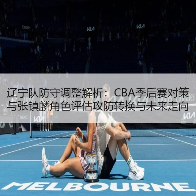 辽宁队防守调整解析：CBA季后赛对策与张镇麟角色评估攻防转换与未来走向（Starrysky Spor）